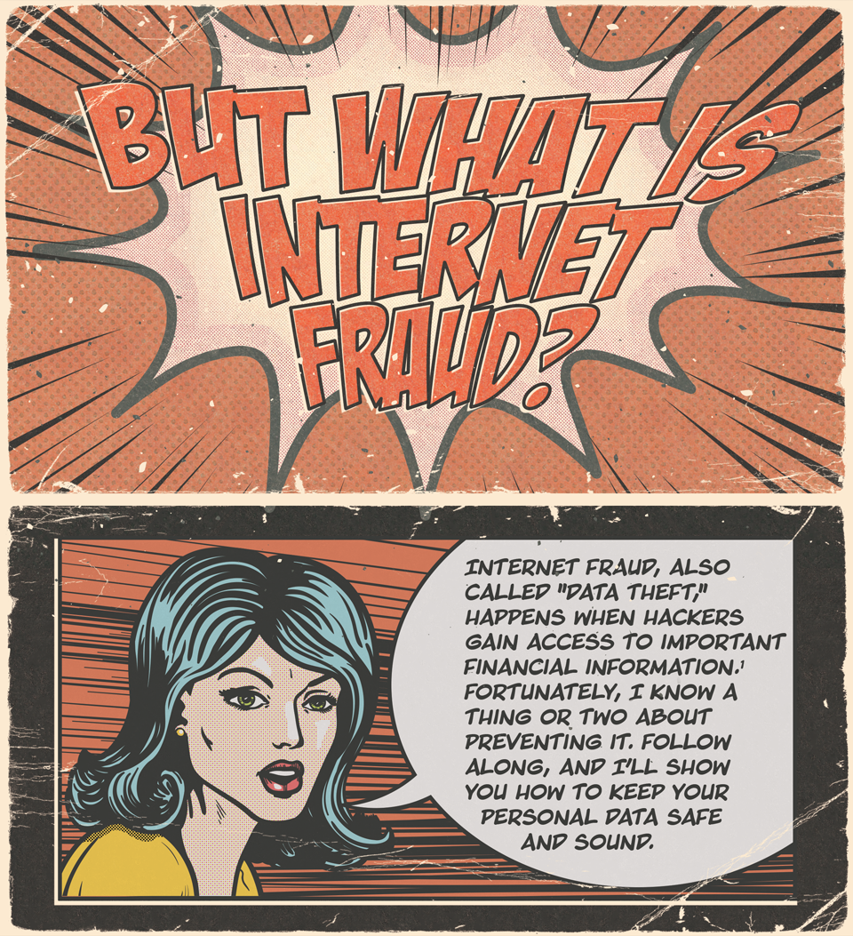 But what is internet fraud? Internet fraud, also called data theif, happens when hackers gain access to important financial information. Fortunately, I know a thing or two about preventing it. Follow along, and I'll show you how to keep your personal data safe and sound.
