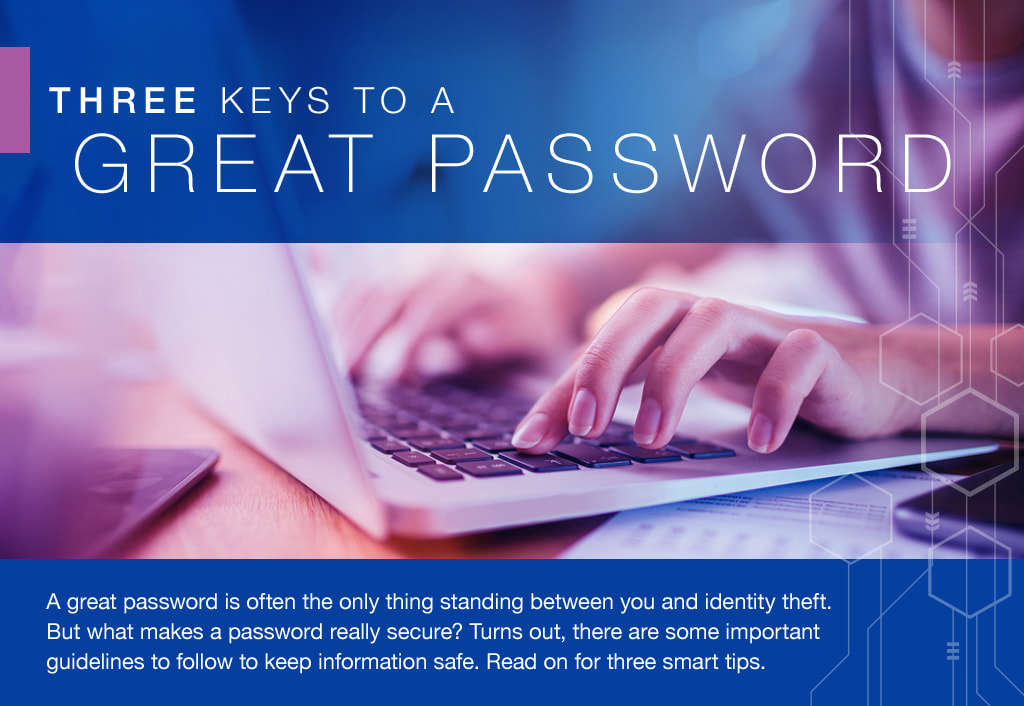 A great password is often the only thing standing between you and identity theft. But what makes a password really secure? Turns out, there are some important guidelines to follow to keep information safe. Read on for three smart tips.