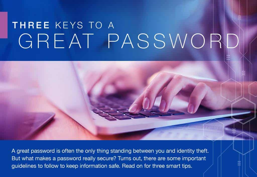 A great password is often the only thing standing between you and identity theft. But what makes a password really secure? Turns out, there are some important guidelines to follow to keep information safe. Read on for three smart tips.