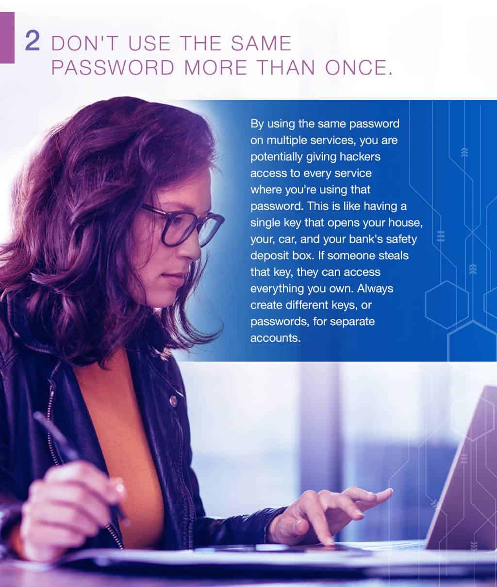 2.Don't use the same password more than once. By using the same password on multiple services, you are potentially giving hackers access to every service where you're using that password. This is like having a single key that opens your house, your, car, and your bank's safety deposit box. If someone steals that key, they can access everything you own. Always create different keys, or passwords, for separate accounts.