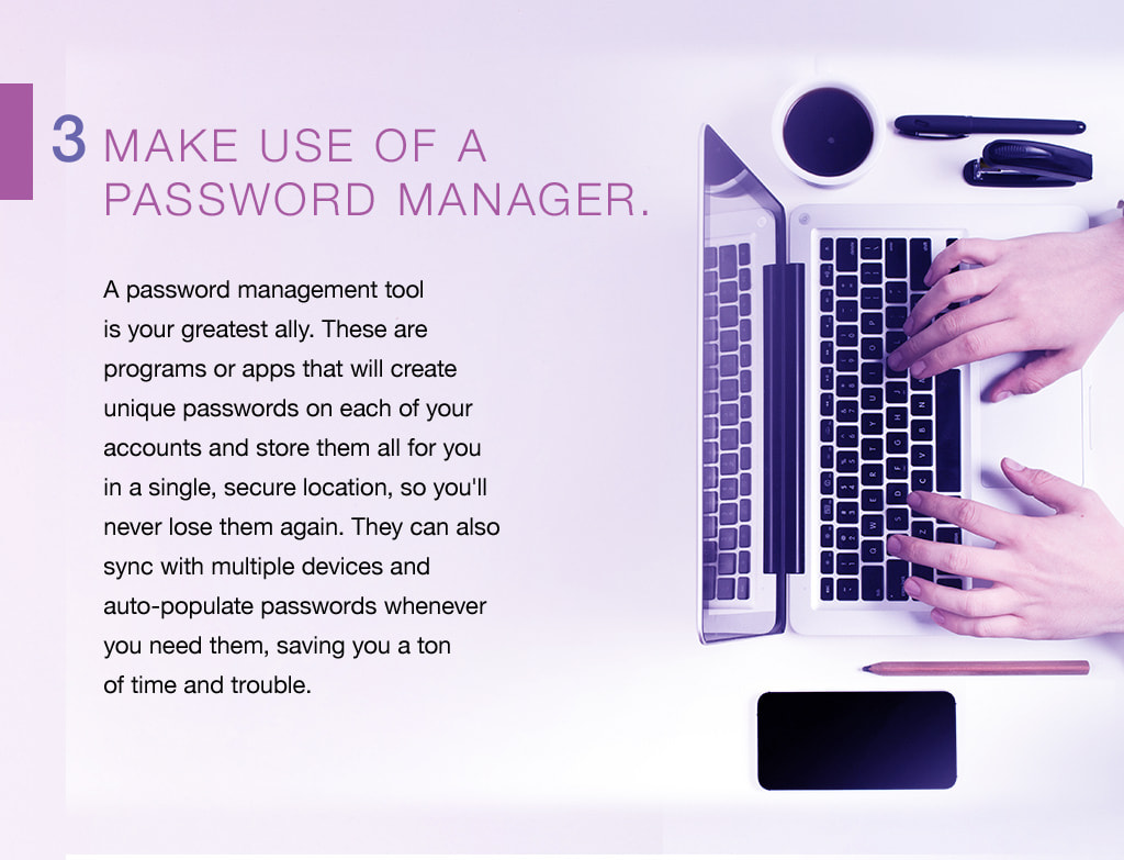 3. Make use of a password manager. A password management tool is your greatest ally. These are programs or apps that will create unique passwords on each of your accounts and store them all for you in a single, secure location, so you'll never lose them again. They can also sync with multiple devices and auto-populate passwords whenever you need them, saving you a ton of time and trouble. 