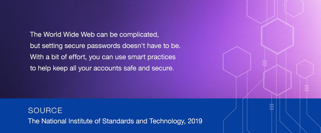 The World Wide Web can be complicated, but setting secure passwords doesn't have to be. With a bit of effort, you can use smart practices to help keep all your accounts safe and secure. SOURCE: The National Institute of Standards and Technology, 2019