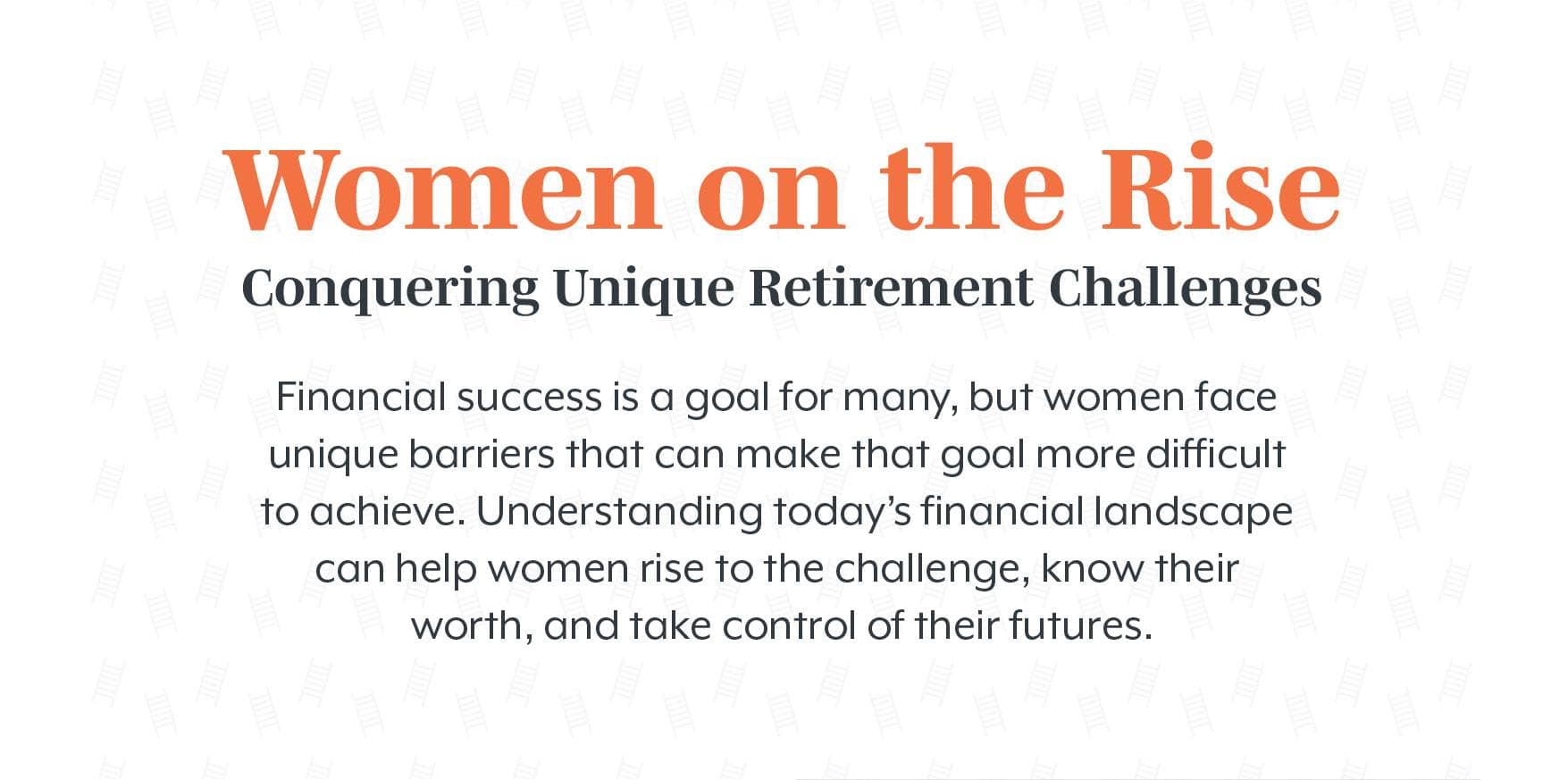 Women on the Rise Conquering: Unique Retirement Challenges. Financial success is a goal for many, but women face unique barriers that can make that goal more difficult to achieve. Understanding today’s financial landscape can help women rise to the challenge, know their worth, and take control of their futures.